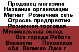 Продавец магазина › Название организации ­ Магнит, Розничная сеть › Отрасль предприятия ­ Розничная торговля › Минимальный оклад ­ 12 000 - Все города Работа » Вакансии   . Псковская обл.,Великие Луки г.